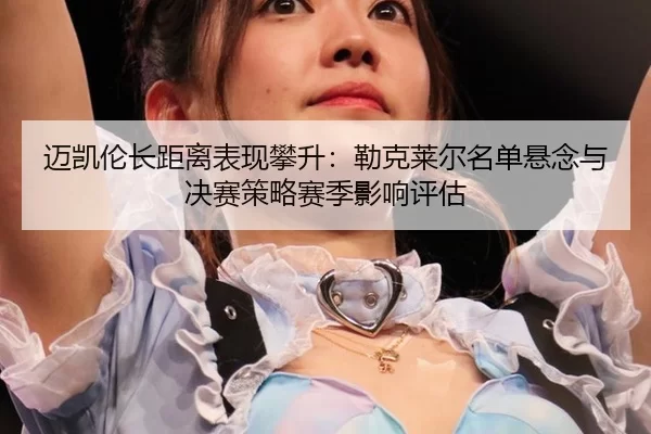 迈凯伦长距离表现攀升：勒克莱尔名单悬念与决赛策略赛季影响评估
